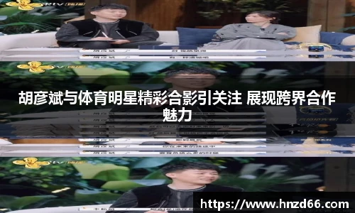 胡彦斌与体育明星精彩合影引关注 展现跨界合作魅力