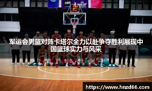 军运会男篮对阵卡塔尔全力以赴争夺胜利展现中国篮球实力与风采