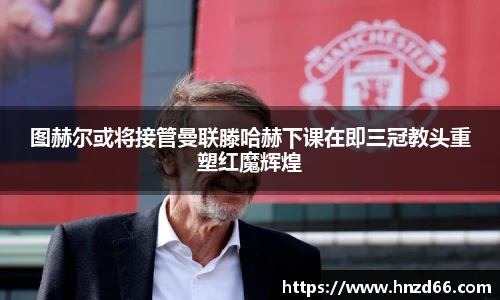图赫尔或将接管曼联滕哈赫下课在即三冠教头重塑红魔辉煌